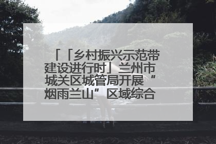 「乡村振兴示范带建设进行时」兰州市城关区城管局开展“烟雨兰山”区域综合整治专项行动