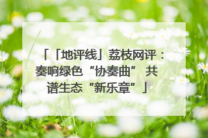 「地评线」荔枝网评：奏响绿色“协奏曲” 共谱生态“新乐章”
