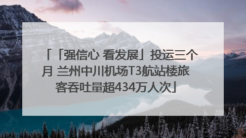 「强信心 看发展」投运三个月 兰州中川机场T3航站楼旅客吞吐量超434万人次