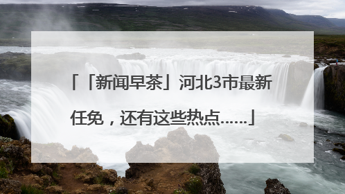「新闻早茶」河北3市最新任免，还有这些热点……