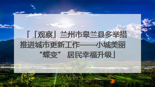 「观察」兰州市皋兰县多举措推进城市更新工作——小城美丽“蝶变” 居民幸福升级