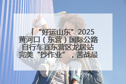 “好运山东”2025黄河口（东营）国际公路自行车赛东营区龙居站 完美“抄作业”，苦战最后时刻黄衫易主