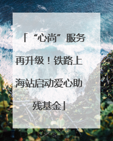 “心尚”服务再升级！铁路上海站启动爱心助残基金