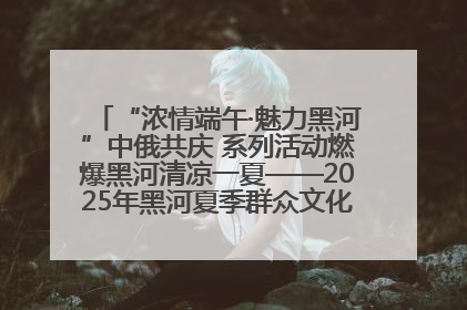 “浓情端午·魅力黑河”中俄共庆 系列活动燃爆黑河清凉一夏——2025年黑河夏季群众文化活动启幕 多元文化赋能边境文旅新高地