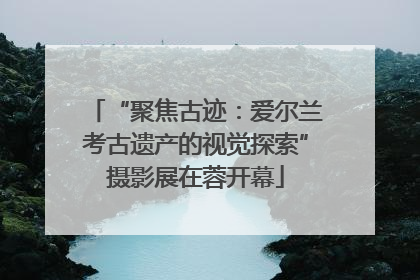“聚焦古迹：爱尔兰考古遗产的视觉探索”摄影展在蓉开幕