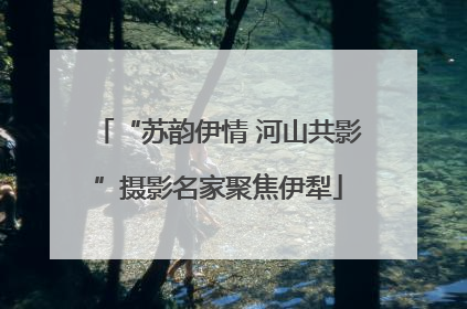 “苏韵伊情 河山共影”摄影名家聚焦伊犁