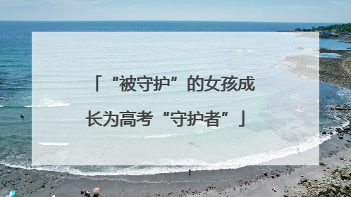 “被守护”的女孩成长为高考“守护者”