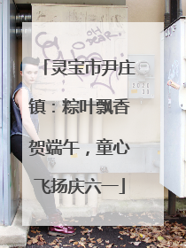灵宝市尹庄镇：粽叶飘香贺端午，童心飞扬庆六一