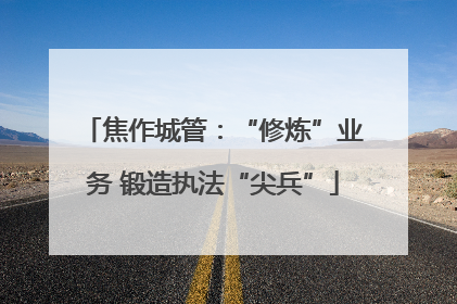 焦作城管：“修炼”业务 锻造执法“尖兵”