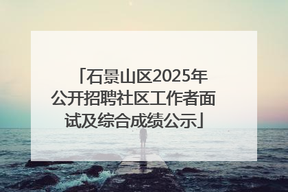 石景山区2025年公开招聘社区工作者面试及综合成绩公示