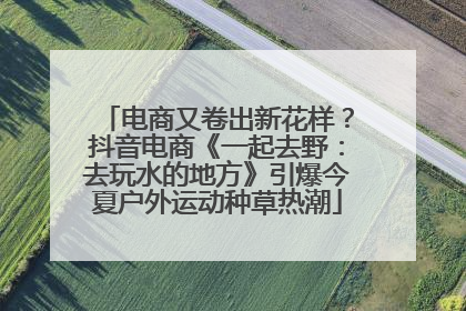 电商又卷出新花样？抖音电商《一起去野：去玩水的地方》引爆今夏户外运动种草热潮