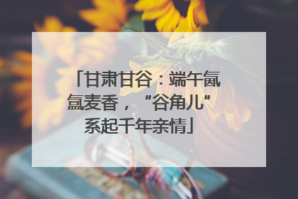 甘肃甘谷：端午氤氲麦香，“谷角儿”系起千年亲情