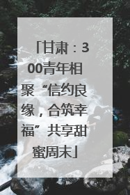 甘肃：300青年相聚“信约良缘，合筑幸福”共享甜蜜周末