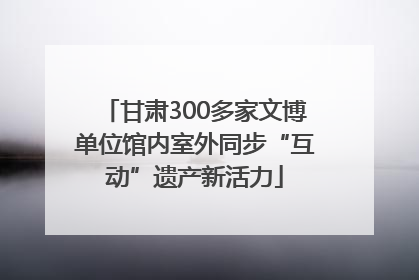 甘肃300多家文博单位馆内室外同步“互动”遗产新活力