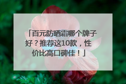 百元防晒霜哪个牌子好？推荐这10款，性价比高口碑佳！