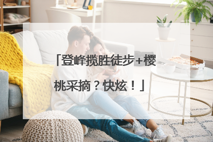 登峰揽胜徒步+樱桃采摘？快炫！