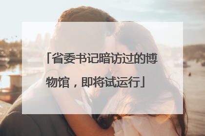 省委书记暗访过的博物馆，即将试运行
