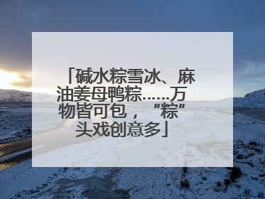 碱水粽雪冰、麻油姜母鸭粽……万物皆可包，“粽”头戏创意多