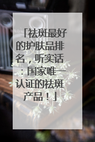 祛斑最好的护肤品排名，听实话：国家唯一认证的祛斑产品！