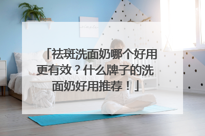 祛斑洗面奶哪个好用更有效？什么牌子的洗面奶好用推荐！