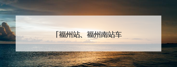 福州站、福州南站车票起售时间有变化！