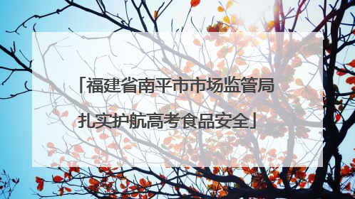 福建省南平市市场监管局扎实护航高考食品安全
