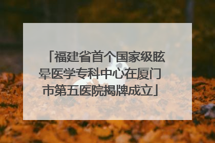 福建省首个国家级眩晕医学专科中心在厦门市第五医院揭牌成立
