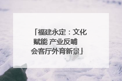 福建永定：文化赋能 产业反哺 会客厅外育新景
