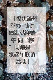 福建漳州举办“粽”情满满迎端午 同“粽”同源是一家端午联谊活动
