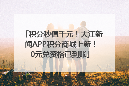 积分秒值千元！大江新闻APP积分商城上新！0元兑资格已到账