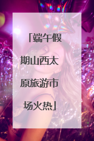 端午假期山西太原旅游市场火热