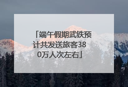 端午假期武铁预计共发送旅客380万人次左右