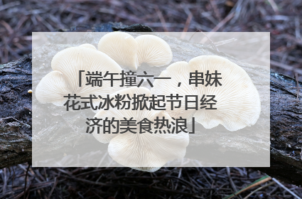 端午撞六一，串妹花式冰粉掀起节日经济的美食热浪