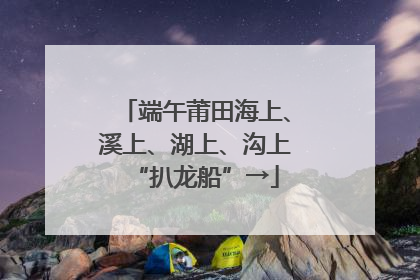 端午莆田海上、溪上、湖上、沟上“扒龙船”→