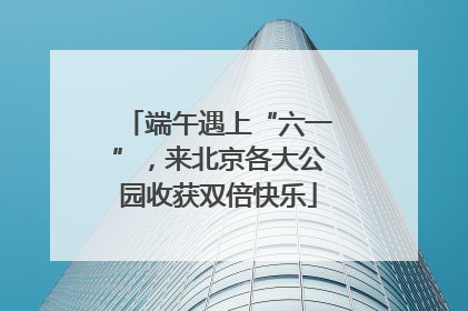 端午遇上“六一”，来北京各大公园收获双倍快乐