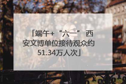 端午+“六一” 西安文博单位接待观众约51.34万人次