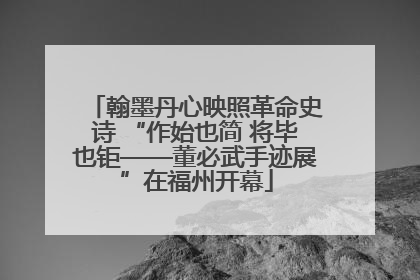 翰墨丹心映照革命史诗 “作始也简 将毕也钜——董必武手迹展”在福州开幕