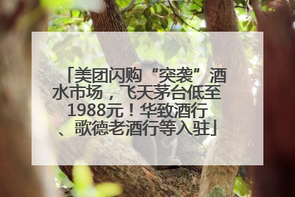 美团闪购“突袭”酒水市场，飞天茅台低至1988元！华致酒行、歌德老酒行等入驻