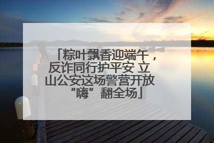 粽叶飘香迎端午，反诈同行护平安 立山公安这场警营开放“嗨”翻全场