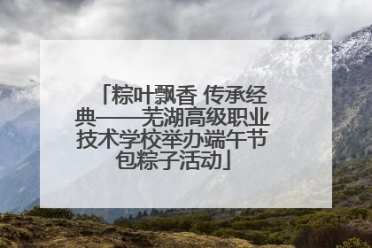 粽叶飘香 传承经典——芜湖高级职业技术学校举办端午节包粽子活动