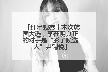红星观察丨本次韩国大选，李在明真正的对手是“影子候选人”尹锡悦