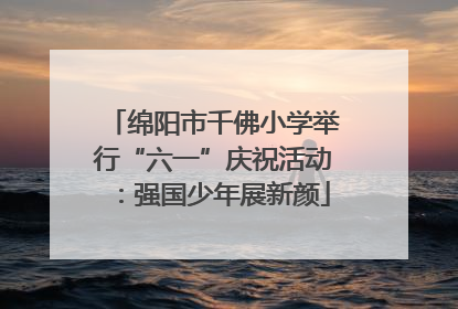 绵阳市千佛小学举行“六一”庆祝活动：强国少年展新颜