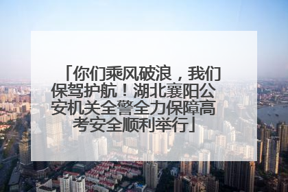 你们乘风破浪，我们保驾护航！湖北襄阳公安机关全警全力保障高考安全顺利举行