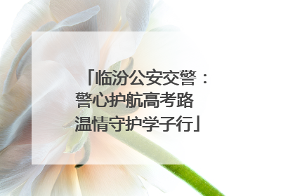 临汾公安交警：警心护航高考路 温情守护学子行