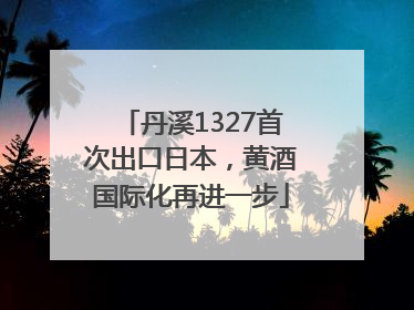 丹溪1327首次出口日本，黄酒国际化再进一步