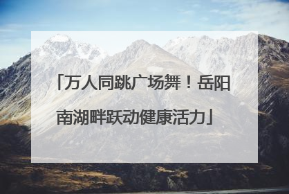 万人同跳广场舞！岳阳南湖畔跃动健康活力