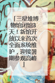 三星堆博物馆闭馆3天！新馆开放以来首次全面系统维护，迎接暑期参观高峰