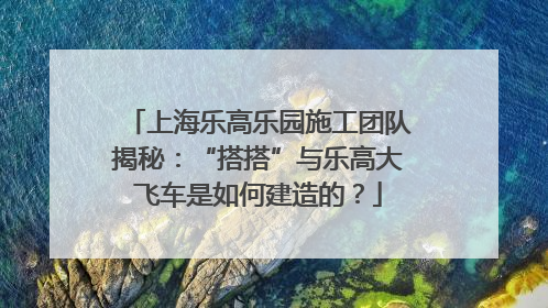 上海乐高乐园施工团队揭秘：“搭搭”与乐高大飞车是如何建造的？
