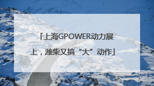 上海GPOWER动力展上，潍柴又搞“大”动作