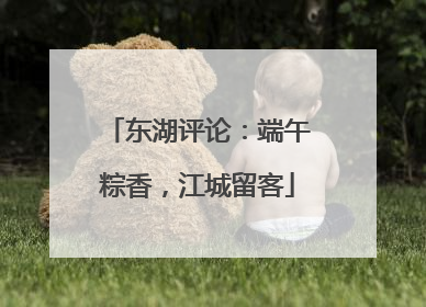 东湖评论：端午粽香，江城留客